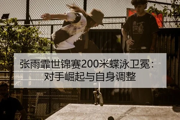 张雨霏世锦赛200米蝶泳卫冕：对手崛起与自身调整